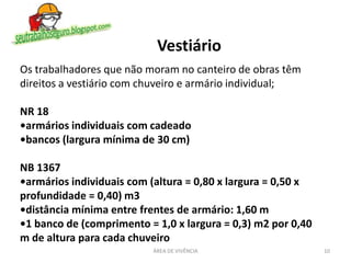 10ÁREA DE VIVÊNCIA
Vestiário
Os trabalhadores que não moram no canteiro de obras têm
direitos a vestiário com chuveiro e armário individual;
NR 18
•armários individuais com cadeado
•bancos (largura mínima de 30 cm)
NB 1367
•armários individuais com (altura = 0,80 x largura = 0,50 x
profundidade = 0,40) m3
•distância mínima entre frentes de armário: 1,60 m
•1 banco de (comprimento = 1,0 x largura = 0,3) m2 por 0,40
m de altura para cada chuveiro
 