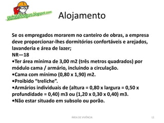 Alojamento
ÁREA DE VIVÊNCIA 12
Se os empregados morarem no canteiro de obras, a empresa
deve proporcionar-lhes dormitórios confortáveis e arejados,
lavanderia e área de lazer;
NR—18
•Ter área mínima de 3,00 m2 (três metros quadrados) por
módulo cama / armário, incluindo a circulação.
•Cama com mínimo (0,80 x 1,90) m2.
•Proibido “treliche”.
•Armários individuais de (altura = 0,80 x largura = 0,50 x
profundidade = 0,40) m3 ou (1,20 x 0,30 x 0,40) m3.
•Não estar situado em subsolo ou porão.
 
