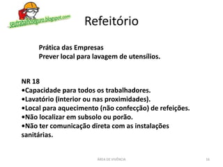 Refeitório
ÁREA DE VIVÊNCIA 16
NR 18
•Capacidade para todos os trabalhadores.
•Lavatório (interior ou nas proximidades).
•Local para aquecimento (não confecção) de refeições.
•Não localizar em subsolo ou porão.
•Não ter comunicação direta com as instalações
sanitárias.
Prática das Empresas
Prever local para lavagem de utensílios.
 