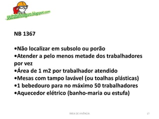 ÁREA DE VIVÊNCIA 17
NB 1367
•Não localizar em subsolo ou porão
•Atender a pelo menos metade dos trabalhadores
por vez
•Área de 1 m2 por trabalhador atendido
•Mesas com tampo lavável (ou toalhas plásticas)
•1 bebedouro para no máximo 50 trabalhadores
•Aquecedor elétrico (banho-maria ou estufa)
 