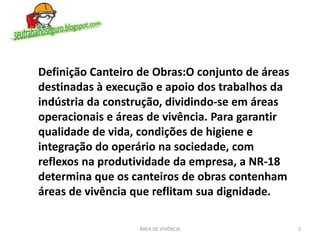 Definição Canteiro de Obras:O conjunto de áreas
destinadas à execução e apoio dos trabalhos da
indústria da construção, dividindo-se em áreas
operacionais e áreas de vivência. Para garantir
qualidade de vida, condições de higiene e
integração do operário na sociedade, com
reflexos na produtividade da empresa, a NR-18
determina que os canteiros de obras contenham
áreas de vivência que reflitam sua dignidade.
2ÁREA DE VIVÊNCIA
 
