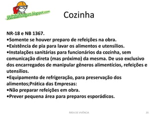 Cozinha
ÁREA DE VIVÊNCIA 20
NR-18 e NB 1367.
•Somente se houver preparo de refeições na obra.
•Existência de pia para lavar os alimentos e utensílios.
•Instalações sanitárias para funcionários da cozinha, sem
comunicação direta (mas próximo) da mesma. De uso exclusivo
dos encarregados de manipular gêneros alimentícios, refeições e
utensílios.
•Equipamento de refrigeração, para preservação dos
alimentos;Prática das Empresas:
•Não preparar refeições em obra.
•Prever pequena área para preparos esporádicos.
 