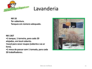 Lavanderia
ÁREA DE VIVÊNCIA 21
NR 18
Ter cobertura.
Tanques em número adequado.
NB 1367
•1 tanque, 1 torneira, para cada 20
alojados, em local coberto.
•Local para secar roupas (coberto e ao ar
livre).
•1 mesa de passar com 1 tomada, para cada
20 trabalhadores.
 