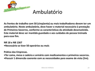 Ambulatório
ÁREA DE VIVÊNCIA 23
As frentes de trabalho com 50 (cinqüenta) ou mais trabalhadores devem ter um
ambulatório. Neste ambulatório, deve haver o material necessário à prestação
de Primeiros Socorros, conforme as características da atividade desenvolvida.
Este material deve ser mantido guardado e aos cuidados de pessoa treinada
para esse fim.
NR 18 e NB 1367
•Necessário se tiver 50 operários ou mais
Prática das Empresas.
•Ter cama, mesa e cadeira e armário com medicamentos e primeiros socorros.
•Possuir 1 dimensão coerente com as necessidades para exame de vista (5m).
 