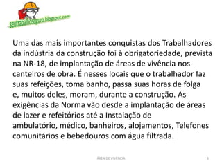 Uma das mais importantes conquistas dos Trabalhadores
da indústria da construção foi à obrigatoriedade, prevista
na NR-18, de implantação de áreas de vivência nos
canteiros de obra. É nesses locais que o trabalhador faz
suas refeições, toma banho, passa suas horas de folga
e, muitos deles, moram, durante a construção. As
exigências da Norma vão desde a implantação de áreas
de lazer e refeitórios até a Instalação de
ambulatório, médico, banheiros, alojamentos, Telefones
comunitários e bebedouros com água filtrada.
3ÁREA DE VIVÊNCIA
 
