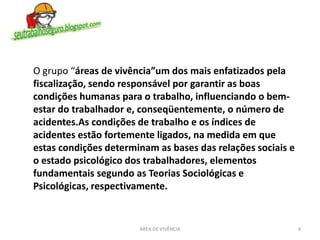 4ÁREA DE VIVÊNCIA
O grupo “áreas de vivência”um dos mais enfatizados pela
fiscalização, sendo responsável por garantir as boas
condições humanas para o trabalho, influenciando o bem-
estar do trabalhador e, conseqüentemente, o número de
acidentes.As condições de trabalho e os índices de
acidentes estão fortemente ligados, na medida em que
estas condições determinam as bases das relações sociais e
o estado psicológico dos trabalhadores, elementos
fundamentais segundo as Teorias Sociológicas e
Psicológicas, respectivamente.
 
