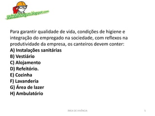 5ÁREA DE VIVÊNCIA
Para garantir qualidade de vida, condições de higiene e
integração do empregado na sociedade, com reflexos na
produtividade da empresa, os canteiros devem conter:
A) Instalações sanitárias
B) Vestiário
C) Alojamento
D) Refeitório.
E) Cozinha
F) Lavanderia
G) Área de lazer
H) Ambulatório
 