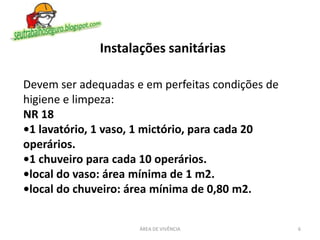 6ÁREA DE VIVÊNCIA
Devem ser adequadas e em perfeitas condições de
higiene e limpeza:
NR 18
•1 lavatório, 1 vaso, 1 mictório, para cada 20
operários.
•1 chuveiro para cada 10 operários.
•local do vaso: área mínima de 1 m2.
•local do chuveiro: área mínima de 0,80 m2.
Instalações sanitárias
 