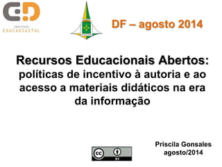 Recursos Educacionais Abertos:
políticas de incentivo à autoria e ao
acesso a materiais didáticos na era
da informação
Priscila Gonsales
agosto/2014
DF – agosto 2014
 