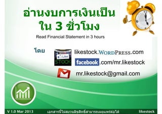 อานงบการเงินเปน
        อานงบการเงนเปน
           ใน 3 ชัวโมง
                ชวโมง
                  ่
                 Read Financial Statement in 3 hours


                 โดย                   likestock. Wordpress .com
                                       lik t k W d
                                        facebook.com/mr.likestock
                                        facebook com/mr likestock
                                        mr.likestock@gmail.com
                                                    @g




V 1.0 Mar 2013         เอกสารนี้ไมสงวนลิขสิทธิ์สามารถเผยแพรตอได   likestock
 