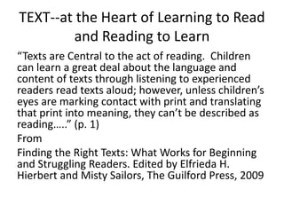TEXT--at the Heart of Learning to Read
and Reading to Learn
“Texts are Central to the act of reading. Children
can learn a great deal about the language and
content of texts through listening to experienced
readers read texts aloud; however, unless children’s
eyes are marking contact with print and translating
that print into meaning, they can’t be described as
reading…..” (p. 1)
From
Finding the Right Texts: What Works for Beginning
and Struggling Readers. Edited by Elfrieda H.
Hierbert and Misty Sailors, The Guilford Press, 2009

 