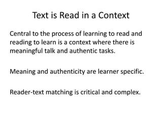 Text is Read in a Context
Central to the process of learning to read and
reading to learn is a context where there is
meaningful talk and authentic tasks.
Meaning and authenticity are learner specific.

Reader-text matching is critical and complex.

 