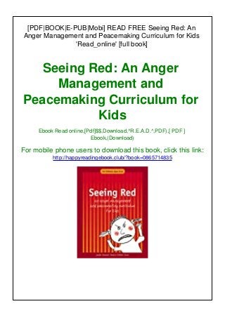 [PDF|BOOK|E-PUB|Mobi] READ FREE Seeing Red: An
Anger Management and Peacemaking Curriculum for Kids
'Read_online' [full book]
Seeing Red: An Anger
Management and
Peacemaking Curriculum for
Kids
Ebook Read online,[Pdf]$$,Download,^R.E.A.D.^,PDF),[ PDF ]
Ebook,(Download)
For mobile phone users to download this book, click this link:
http://happyreadingebook.club/?book=0865714835
 