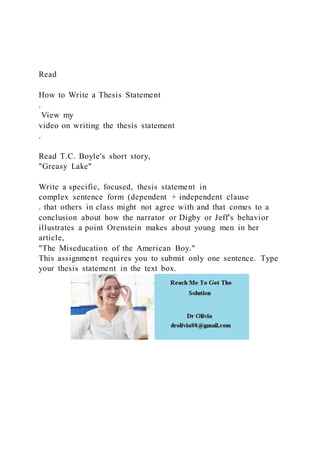 Read
How to Write a Thesis Statement
.
View my
video on writing the thesis statement
.
Read T.C. Boyle's short story,
"Greasy Lake"
Write a specific, focused, thesis statement in
complex sentence form (dependent + independent clause
. that others in class might not agree with and that comes to a
conclusion about how the narrator or Digby or Jeff's behavior
illustrates a point Orenstein makes about young men in her
article,
"The Miseducation of the American Boy."
This assignment requires you to submit only one sentence. Type
your thesis statement in the text box.
 