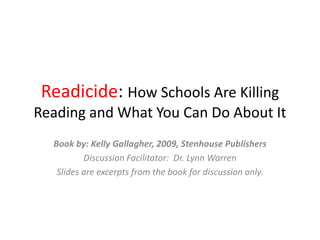 Readicide: How Schools Are Killing
Reading and What You Can Do About It
Book by: Kelly Gallagher, 2009, Stenhouse Publishers
Discussion Facilitator: Dr. Lynn Warren
Slides are excerpts from the book for discussion only.
 