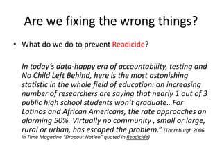 Are we fixing the wrong things?
• What do we do to prevent Readicide?
In today’s data-happy era of accountability, testing and
No Child Left Behind, here is the most astonishing
statistic in the whole field of education: an increasing
number of researchers are saying that nearly 1 out of 3
public high school students won’t graduate…For
Latinos and African Americans, the rate approaches an
alarming 50%. Virtually no community , small or large,
rural or urban, has escaped the problem.” (Thornburgh 2006
in Time Magazine “Dropout Nation” quoted in Readicide)
 