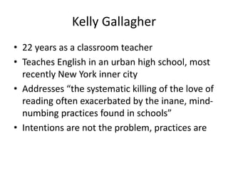 Kelly Gallagher
• 22 years as a classroom teacher
• Teaches English in an urban high school, most
recently New York inner city
• Addresses “the systematic killing of the love of
reading often exacerbated by the inane, mind-
numbing practices found in schools”
• Intentions are not the problem, practices are
 