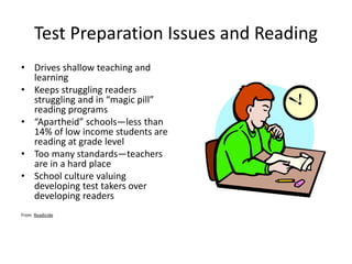 Test Preparation Issues and Reading
• Drives shallow teaching and
learning
• Keeps struggling readers
struggling and in “magic pill”
reading programs
• “Apartheid” schools—less than
14% of low income students are
reading at grade level
• Too many standards—teachers
are in a hard place
• School culture valuing
developing test takers over
developing readers
From Readicide
 