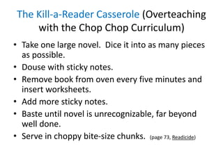 The Kill-a-Reader Casserole (Overteaching
with the Chop Chop Curriculum)
• Take one large novel. Dice it into as many pieces
as possible.
• Douse with sticky notes.
• Remove book from oven every five minutes and
insert worksheets.
• Add more sticky notes.
• Baste until novel is unrecognizable, far beyond
well done.
• Serve in choppy bite-size chunks. (page 73, Readicide)
 