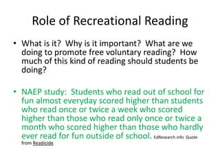Role of Recreational Reading
• What is it? Why is it important? What are we
doing to promote free voluntary reading? How
much of this kind of reading should students be
doing?
• NAEP study: Students who read out of school for
fun almost everyday scored higher than students
who read once or twice a week who scored
higher than those who read only once or twice a
month who scored higher than those who hardly
ever read for fun outside of school. EdResearch.info Quote
from Readicide
 