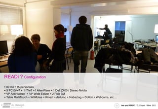 READi ? Configuration
 80 m2 / 15 personnes
 5 PC i5/w7 + 1 i7/w7 +1 AlienWare + 1 Dell Z400 / Stereo Nvidia
 VP Acer stereo + VP Wide Epson + 2 Pico 3M
 Table MultiTouch + WiiMotes + Kinect + Arduino + Nabaztag + Colibri + Webcams, etc…

                                                                                        /are you READi? / G. Cliquet / Mars. 2011
 