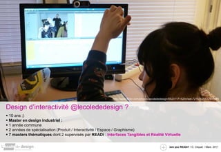 http://www.flickr.com/photos/lecolededesign/5523117152/in/set-72157625532997579


Design d’interactivité @lecolededesign ?
 10 ans ;)
 Master en design industriel :
 1 année commune
 2 années de spécialisation (Produit / Interactivité / Espace / Graphisme)
 7 masters thématiques dont 2 supervisés par READi : Interfaces Tangibles et Réalité Virtuelle


                                                                                                    /are you READi? / G. Cliquet / Mars. 2011
 