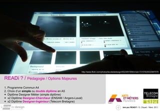 http://www.flickr.com/photos/lecolededesign/5523091956/in/set-72157625532997579


READi ? / Pédagogie / Options Majeures
1. Programme Commun A4
2. Choix d’un simple ou double diplôme en A5
+ Diplôme Designer Métier (simple diplôme)
+ x2 Diplôme Designer-Chercheur (ENSAM / Angers-Laval)
+ x2 Diplôme Designer-Ingénieur (Telecom Bretagne)
                                                                                               /are you READi? / G. Cliquet / Mars. 2011
 