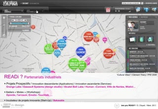 “Cultural Vibes” / Clément Thiery / PFE 2008
READi ? Partenariats industriels
 Projets Prospectifs / Innovation descendante (Applications) / Innovation ascendante (Services)
 Orange Labs / Dassault Systems (design studio) / Alcatel Bell Labs / Human –Connect, Ville de Nantes, Wiztivi…

 Ateliers « Mixtes » (Workshops)
  Opixido, l’arrosoir, Emotic- Touchlab, …

 Incubateur de projets innovants (Start-Up) / Bakasable

                                                                                                       /are you READi? / G. Cliquet / Mars. 2011
 