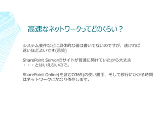 ⾼速なネットワークってどのくらい︖
システム要件などに具体的な値は書いてないのですが、速ければ
速いほどよいです(苦笑)
SharePoint Serverのサイトが普通に開けていたから大丈夫
・・・とはいえないので。
SharePoint O...