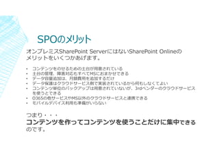 SPOのメリット
オンプレミスSharePoint ServerにはないSharePoint Onlineの
メリットをいくつかあげます。
• コンテンツをのせるための土台が⽤意されている
• 土台の管理、障害対応もすべてMSにおまかせできる
...