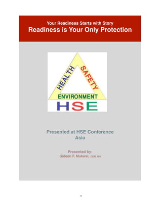 ! 
! 
Your Readiness Starts with Story! 
Readiness is Your Only Protection! 
1 
! !!!!!!!!!!!!!!!!! 
! 
!! 
Presented at HSE Conference ! 
Asia! 
!! 
Presented by:! 
Gideon F. Mukwai, CEM, MA! 
 