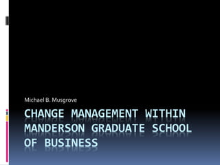 CHANGE MANAGEMENT WITHIN
MANDERSON GRADUATE SCHOOL
OF BUSINESS
Michael B. Musgrove
 