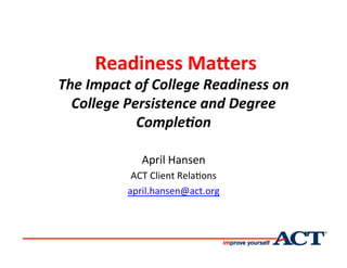  Readiness	
  Ma*ers	
  	
  
The	
  Impact	
  of	
  College	
  Readiness	
  on	
  
College	
  Persistence	
  and	
  Degree	
  
Comple8on	
  	
  
April	
  Hansen	
  
ACT	
  Client	
  Rela0ons	
  	
  
april.hansen@act.org	
  
	
  
 