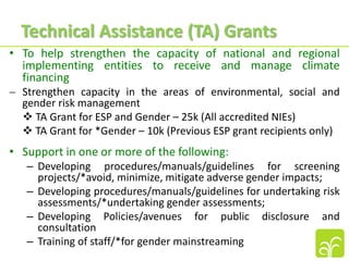 • To help strengthen the capacity of national and regional
implementing entities to receive and manage climate
financing
 Strengthen capacity in the areas of environmental, social and
gender risk management
 TA Grant for ESP and Gender – 25k (All accredited NIEs)
 TA Grant for *Gender – 10k (Previous ESP grant recipients only)
• Support in one or more of the following:
– Developing procedures/manuals/guidelines for screening
projects/*avoid, minimize, mitigate adverse gender impacts;
– Developing procedures/manuals/guidelines for undertaking risk
assessments/*undertaking gender assessments;
– Developing Policies/avenues for public disclosure and
consultation
– Training of staff/*for gender mainstreaming
Technical Assistance (TA) Grants
 