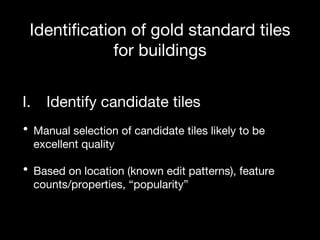 Identification of gold standard tiles
for buildings
I. Identify candidate tiles
• Manual selection of candidate tiles likely to be
excellent quality
• Based on location (known edit patterns), feature
counts/properties, “popularity”
 