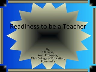 Readiness to be a Teacher

                   By,
               S.G.Isave,
            Asst. Professor,
      Tilak College of Education,
              Pune-India
 