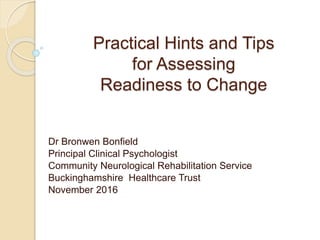 Practical Hints and Tips
for Assessing
Readiness to Change
Dr Bronwen Bonfield
Principal Clinical Psychologist
Community Neurological Rehabilitation Service
Buckinghamshire Healthcare Trust
November 2016
 