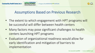 Assumptions Based on Previous Research
• The extent to which engagement with HPT programs will
be successful will differ between health centers
• Many factors may pose significant challenges to health
centers launching HPT programs
• Evaluation of organizational readiness would allow for
early identification and mitigation of barriers to
implementation
 