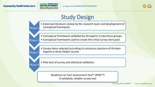 Study Design
Phase 1
• Extensive literature review by the research team and development of
conceptual framework.
Phase 2
• Conceptual framework validated by 20 experts in two focus groups.
• Conceptual framework used to create the initial survey item pool.
Phase 3
• Survey items selected according to consensus opinions of thirteen
experts in three Delphi rounds.
Phase 4
• Pilot test of survey and statistical validation.
Readiness to Train Assessment Tool™ (RTAT™)
A validated, reliable survey tool
 