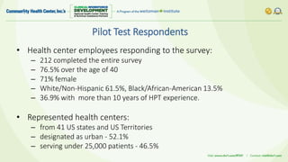 Pilot Test Respondents
• Health center employees responding to the survey:
– 212 completed the entire survey
– 76.5% over the age of 40
– 71% female
– White/Non-Hispanic 61.5%, Black/African-American 13.5%
– 36.9% with more than 10 years of HPT experience.
• Represented health centers:
– from 41 US states and US Territories
– designated as urban - 52.1%
– serving under 25,000 patients - 46.5%
 