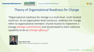 Theory of Organizational Readiness for Change
“Organizational readiness for change is a multi-level, multi-faceted
construct. As an organization-level construct, readiness for change
refers to organizational members' shared resolve to implement a
change (change commitment) and shared belief in their collective
capability to do so (change efficacy).”
Bryan Weiner, PhD
Author: Theory of Organizational Readiness for Change (2009)
 