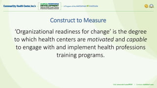 Construct to Measure
‘Organizational readiness for change’ is the degree
to which health centers are motivated and capable
to engage with and implement health professions
training programs.
 