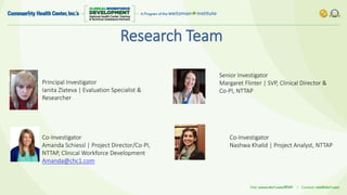 Principal Investigator
Ianita Zlateva | Evaluation Specialist &
Researcher
Research Team
Co-Investigator
Amanda Schiessl | Project Director/Co-PI,
NTTAP, Clinical Workforce Development
Amanda@chc1.com
Co-Investigator
Nashwa Khalid | Project Analyst, NTTAP
Senior Investigator
Margaret Flinter | SVP, Clinical Director &
Co-PI, NTTAP
 