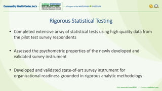Rigorous Statistical Testing
• Completed extensive array of statistical tests using high quality data from
the pilot test survey respondents
• Assessed the psychometric properties of the newly developed and
validated survey instrument
• Developed and validated state-of-art survey instrument for
organizational readiness grounded in rigorous analytic methodology
 