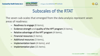 Subscales of the RTAT
The seven sub-scales that emerged from the data analysis represent seven
areas of readiness:
– Readiness to engage (8 items),
– Evidence strength and quality of the HPT program (4 items),
– Relative advantage of the HPT program (4 items),
– Financial resources (3 items),
– Additional resources (3 items),
– Implementation team (4 items), and
– Implementation plan (15 items).
 