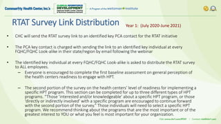 RTAT Survey Link Distribution
• CHC will send the RTAT survey link to an identified key PCA contact for the RTAT initiative
• The PCA key contact is charged with sending the link to an identified key individual at every
FQHC/FQHC Look-alike in their state/region by email following the webinar
• The identified key individual at every FQHC/FQHC Look-alike is asked to distribute the RTAT survey
to ALL employees.
– Everyone is encouraged to complete the first baseline assessment on general perception of
the health centers readiness to engage with HPT.
– The second portion of the survey on the health centers’ level of readiness for implementing a
specific HPT program. This section can be completed for up to three different types of HPT
programs. “Those ’interested and/or knowledgeable’ about a specific HPT program, or those
‘directly or indirectly involved’ with a specific program are encouraged to continue forward
with the second portion of the survey.” Those individuals will need to select a specific HPT
program. We recommend thinking about the programs that are the most important or of the
greatest interest to YOU or what you feel is most important for your organization.
Year 1: (July 2020-June 2021)
 