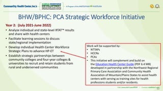 BHW/BPHC: PCA Strategic Workforce Initiative
30
Year 2: (July 2021-June 2022)
• Analyze individual and state-level RTAT™ results
and share with health centers
• Facilitate learning sessions to discuss
state/regional implementation
• Develop individual Health Center Workforce
Strategic Plans to advance HP-ET
• Establish strategic partnerships between
community colleges and four-year colleges &
universities to recruit and retain students from
rural and underserved communities
Work will be supported by-
• NTTAPs
• HCCNs
• PCAs
• This initiative will complement and build on
the Education Health Center Guide (PDF 6.4 MB)
developed in partnership with the Northwest Regional
Primary Care Association and Community Health
Association of Mountain/Plains States to assist health
centers with serving as training sites for health
professions students and/or residents.
 