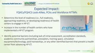 Expected Impact:
FQHCs/FQHCS Look-Alikes, PCAs and Workforce NTTAPs
32
• Determine the level of readiness (i.e., full readiness,
approaching readiness, or developing readiness) of health
centers to engage in HP-ET.
• Increase in the number of health centers who have
implemented a HP-ET program.
• Identify potential barriers (including lack of initial assessment, accreditation standards,
academic-community partnerships, preceptors, training space, simulation
equipment/technology, paid traineeships, or any other identified barrier) that prevent a health
center from advancing HP-ET.
 
