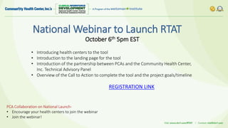 National Webinar to Launch RTAT
• Introducing health centers to the tool
• Introduction to the landing page for the tool
• Introduction of the partnership between PCAs and the Community Health Center,
Inc. Technical Advisory Panel
• Overview of the Call to Action to complete the tool and the project goals/timeline
PCA Collaboration on National Launch-
• Encourage your health centers to join the webinar
• Join the webinar!
October 6th 5pm EST
REGISTRATION LINK
 