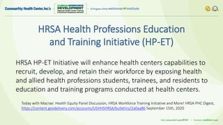 HRSA Health Professions Education
and Training Initiative (HP-ET)
HRSA HP-ET Initiative will enhance health centers capabilities to
recruit, develop, and retain their workforce by exposing health
and allied health professions students, trainees, and residents to
education and training programs conducted at health centers.
Today with Macrae: Health Equity Panel Discussion, HRSA Workforce Training Initiative and More! HRSA PHC Digest,
https://content.govdelivery.com/accounts/USHHSHRSA/bulletins/2a0aa86 September 15th, 2020
 